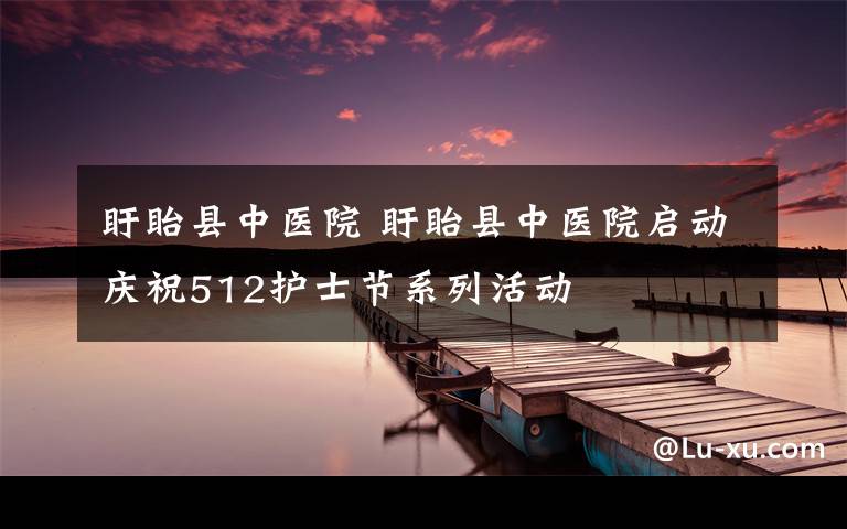 盱眙县中医院 盱眙县中医院启动庆祝512护士节系列活动