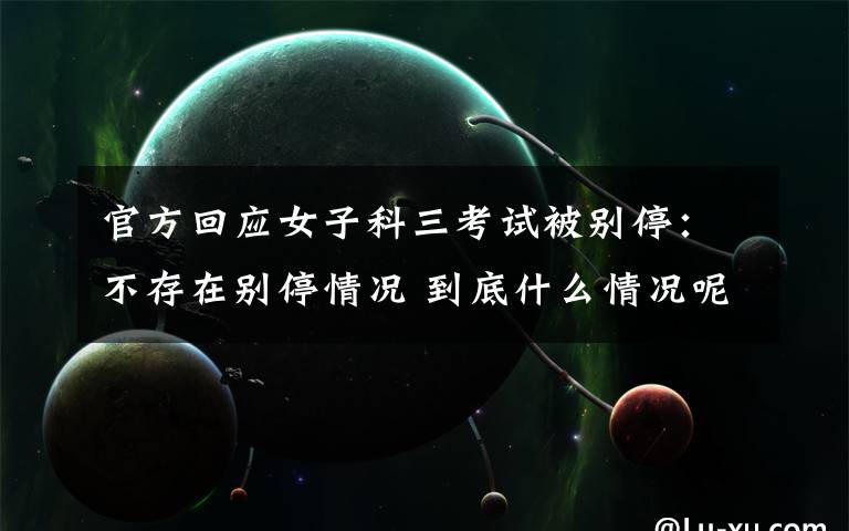 官方回应女子科三考试被别停:不存在别停情况 到底什么情况呢?