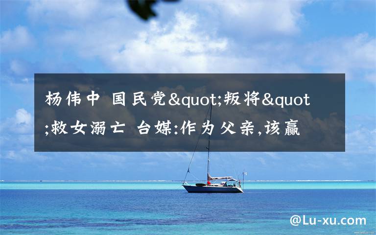 杨伟中 国民党"叛将"救女溺亡 台媒:作为父亲,该赢得掌声