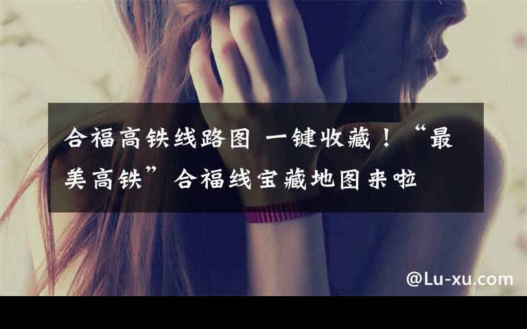 合福高铁线路图 一键收藏!“最美高铁”合福线宝藏地图来啦