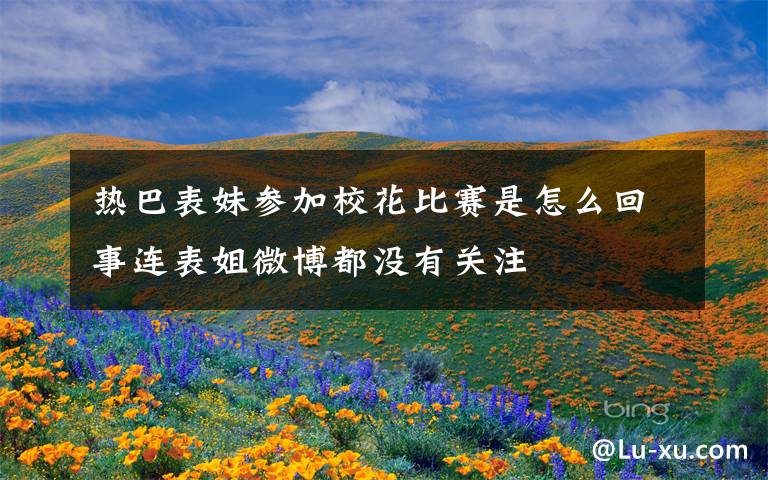 热巴表妹参加校花比赛是怎么回事连表姐微博都没有关注