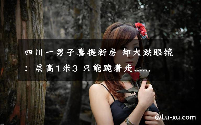 四川一男子喜提新房 却大跌眼镜:层高1米3 只能跪着走......
