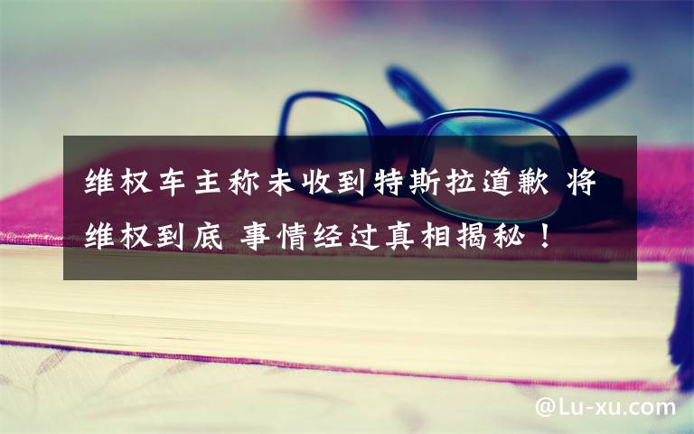 维权车主称未收到特斯拉道歉 将维权到底 事情经过真相揭秘!
