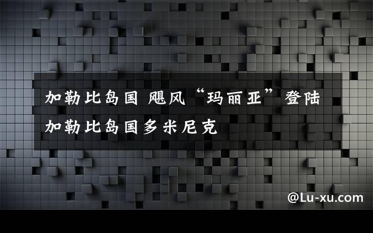 加勒比岛国 飓风“玛丽亚”登陆加勒比岛国多米尼克