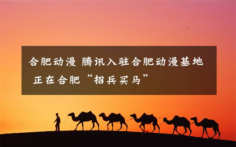 合肥动漫 腾讯入驻合肥动漫基地 正在合肥“招兵买马”