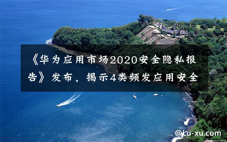 《华为应用市场2020安全隐私报告》发布,揭示4类频发应用安全隐私问题