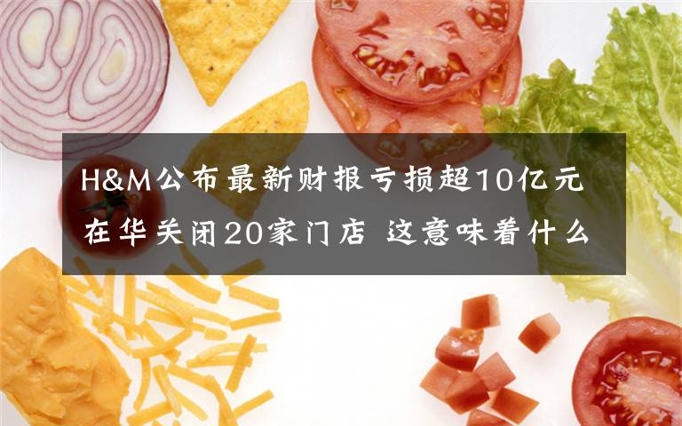 H&M公布最新财报亏损超10亿元 在华关闭20家门店 这意味着什么?