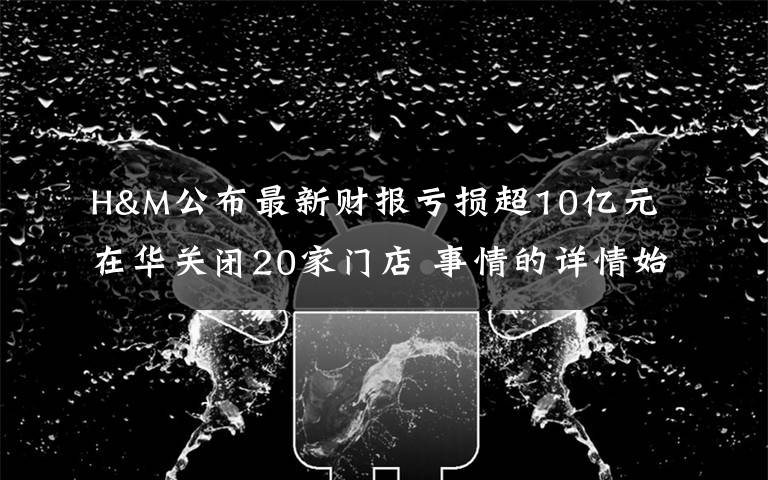 H&M公布最新财报亏损超10亿元 在华关闭20家门店 事情的详情始末是怎么样了!