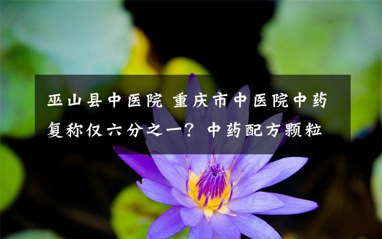 巫山县中医院 重庆市中医院中药复称仅六分之一?中药配方颗粒浓缩提纯有折算