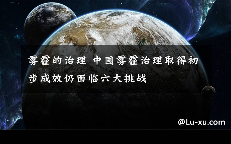 雾霾的治理 中国雾霾治理取得初步成效仍面临六大挑战
