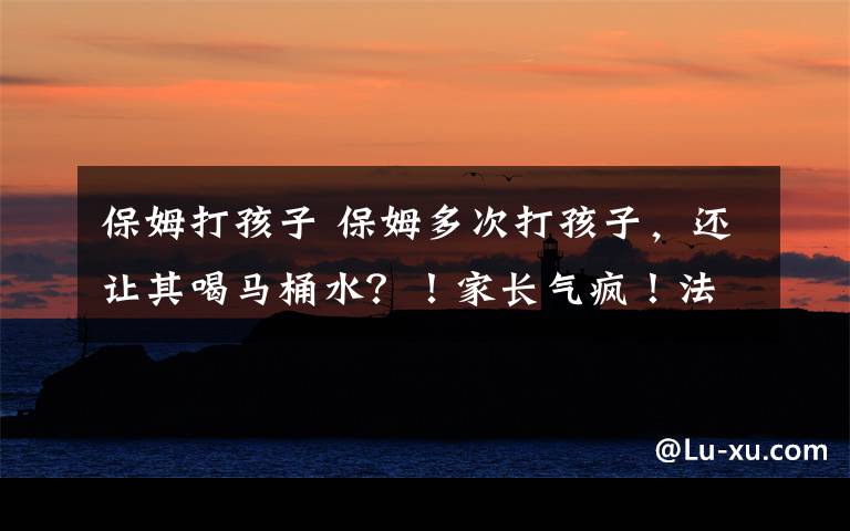 保姆打孩子 保姆多次打孩子,还让其喝马桶水?!家长气疯!法院这样判