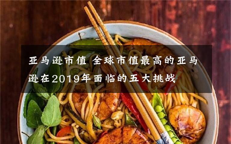 亚马逊市值 全球市值最高的亚马逊在2019年面临的五大挑战