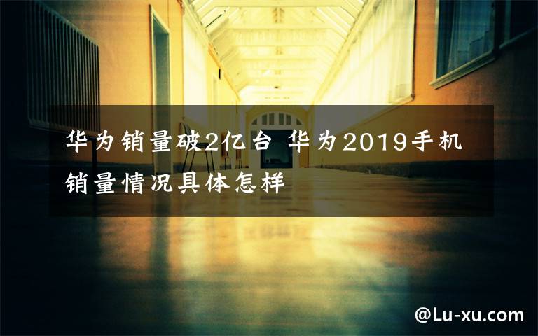 华为销量破2亿台 华为2019手机销量情况具体怎样