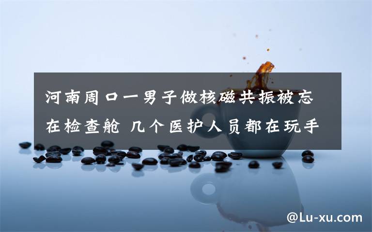 河南周口一男子做核磁共振被忘在检查舱 几个医护人员都在玩手机 到底什么情况呢?