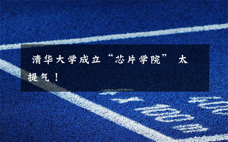 清华大学成立“芯片学院” 太提气!