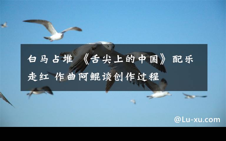 白马占堆 《舌尖上的中国》配乐走红 作曲阿鲲谈创作过程