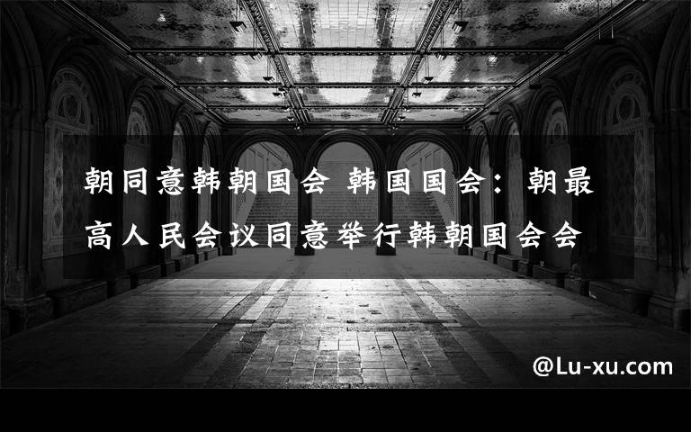 朝同意韩朝国会 韩国国会：朝最高人民会议同意举行韩朝国会会谈