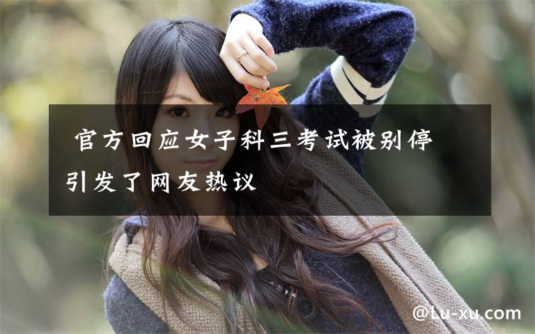 官方回应女子科三考试被别停 引发了网友热议
