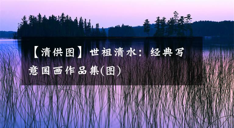 【清供图】世祖清水：经典写意国画作品集(图)