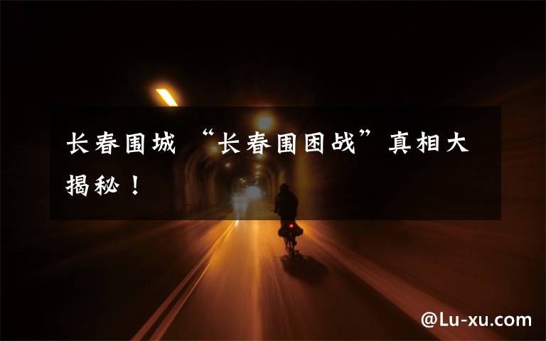 长春围城 “长春围困战”真相大揭秘！