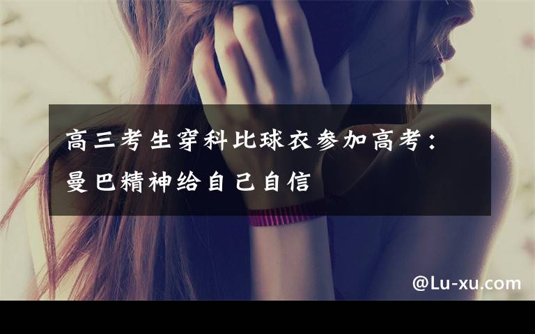 高三考生穿科比球衣参加高考：曼巴精神给自己自信