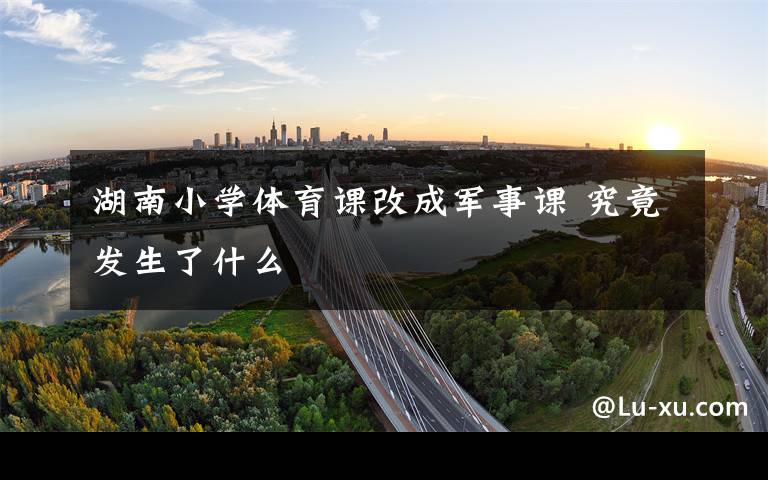 湖南小学体育课改成军事课 究竟发生了什么