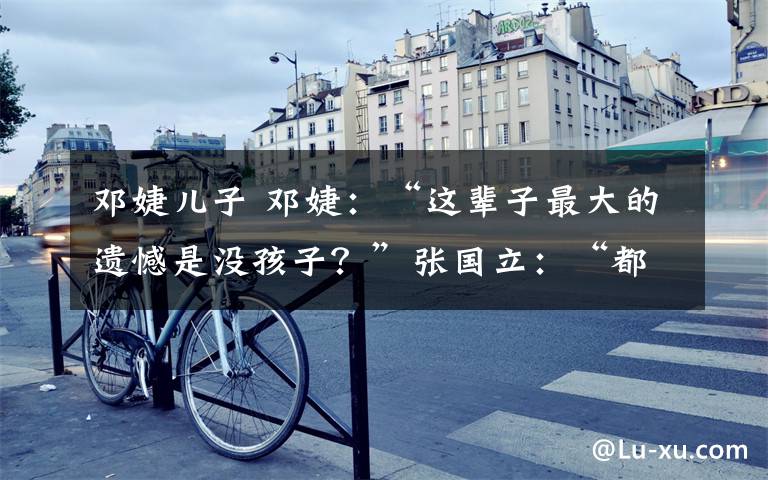 邓婕儿子 邓婕:“这辈子最大的遗憾是没孩子?”张国立:“都是我的错!”