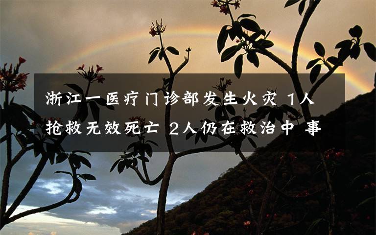浙江一医疗门诊部发生火灾 1人抢救无效死亡 2人仍在救治中 事件详情始末介绍!