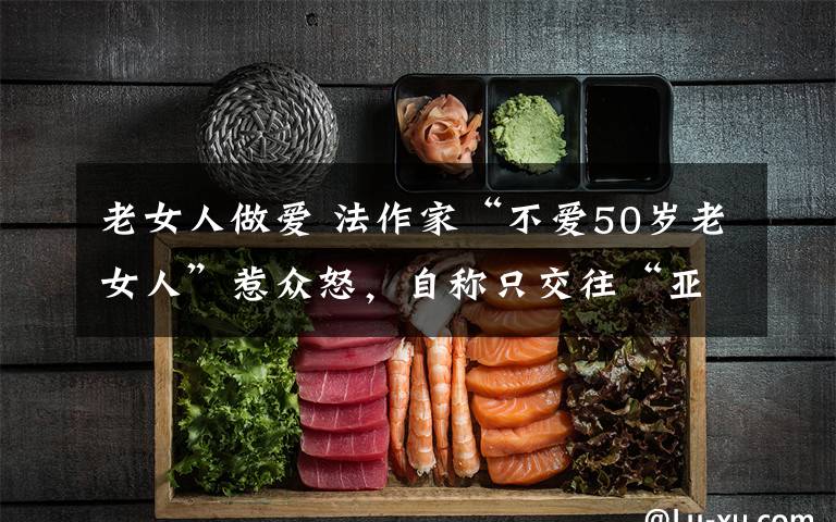老女人做爱 法作家“不爱50岁老女人”惹众怒，自称只交往“亚洲女性”