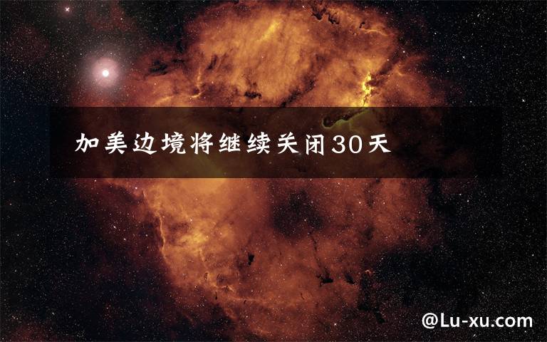  加美边境将继续关闭30天