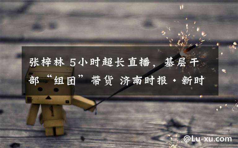 张梓林 5小时超长直播,基层干部“组团”带货 济南时报·新时报媒体直播助农,“首秀”引来10万+参与