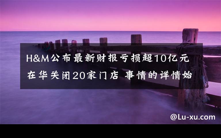 H&M公布最新财报亏损超10亿元 在华关闭20家门店 事情的详情始末是怎么样了!