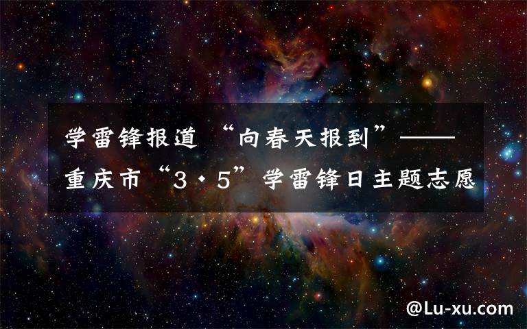 学雷锋报道 “向春天报到”——重庆市“3·5”学雷锋日主题志愿服务活动启动