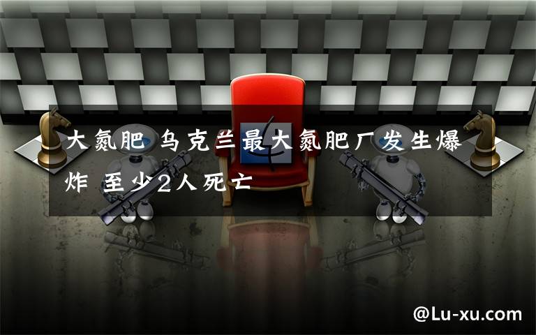 大氮肥 乌克兰最大氮肥厂发生爆炸 至少2人死亡
