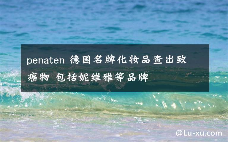 penaten 德国名牌化妆品查出致癌物 包括妮维雅等品牌