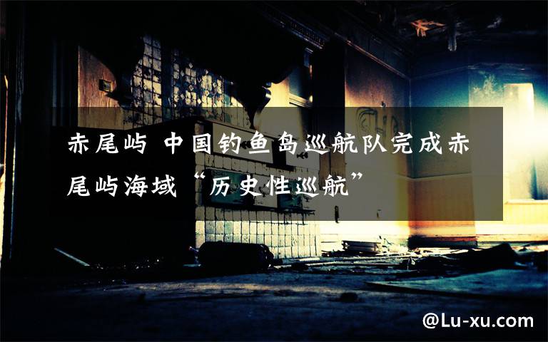 赤尾屿 中国钓鱼岛巡航队完成赤尾屿海域“历史性巡航”