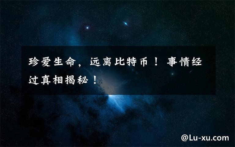 珍爱生命,远离比特币! 事情经过真相揭秘!