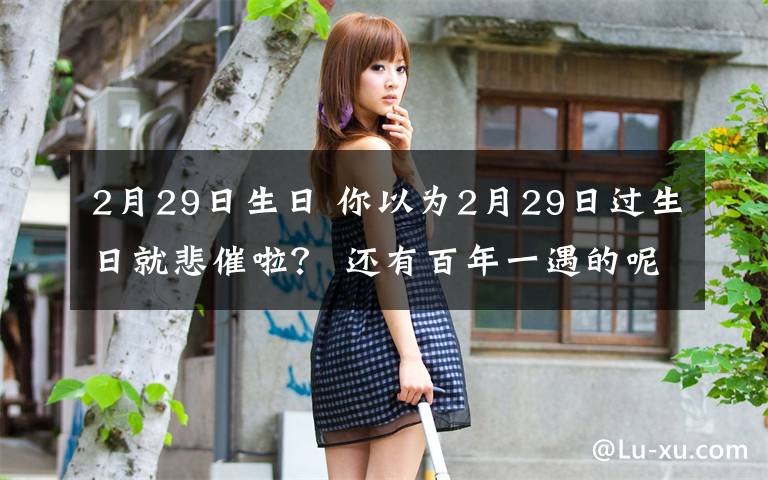 2月29日生日 你以为2月29日过生日就悲催啦? 还有百年一遇的呢