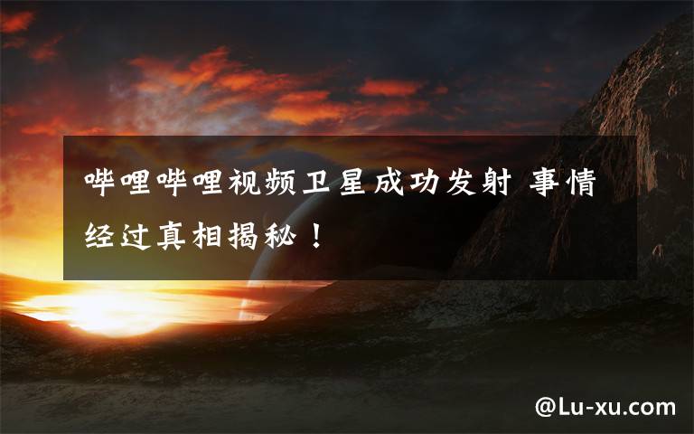 哔哩哔哩视频卫星成功发射 事情经过真相揭秘!