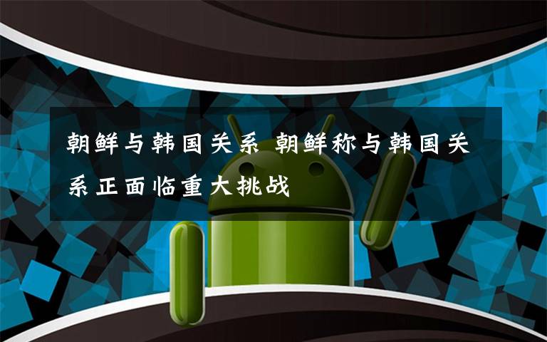 朝鲜与韩国关系 朝鲜称与韩国关系正面临重大挑战