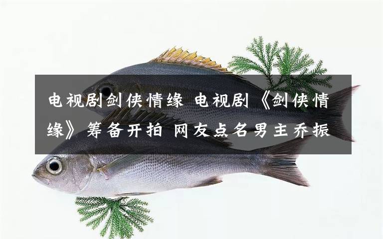 电视剧剑侠情缘 电视剧《剑侠情缘》筹备开拍 网友点名男主乔振宇呼声高
