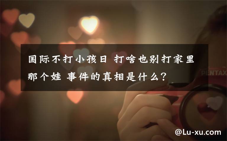 国际不打小孩日 打啥也别打家里那个娃 事件的真相是什么?