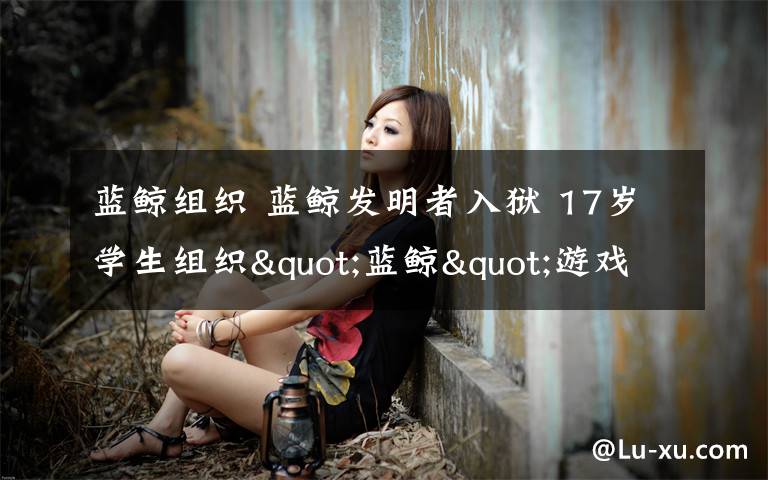 蓝鲸组织 蓝鲸发明者入狱 17岁学生组织"蓝鲸"游戏被拘,Q群成员有500人