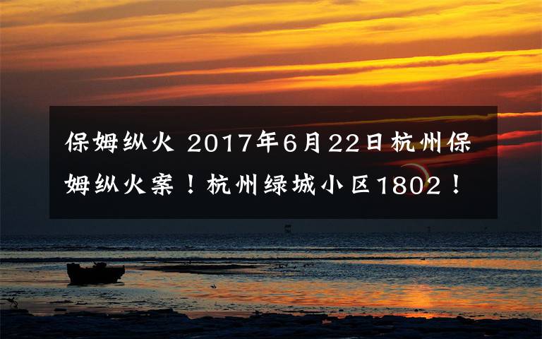 保姆纵火 2017年6月22日杭州保姆纵火案!杭州绿城小区1802!2000多万的豪宅被保姆凌晨用打火机点燃一本硬纸书而引起!