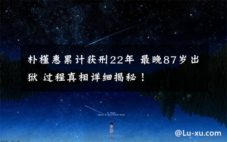 朴槿惠累计获刑22年 最晚87岁出狱 过程真相详细揭秘!