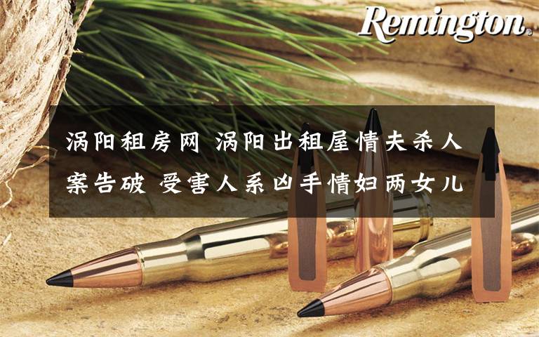 涡阳租房网 涡阳出租屋情夫杀人案告破 受害人系凶手情妇两女儿