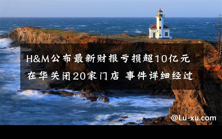 H&M公布最新财报亏损超10亿元 在华关闭20家门店 事件详细经过!