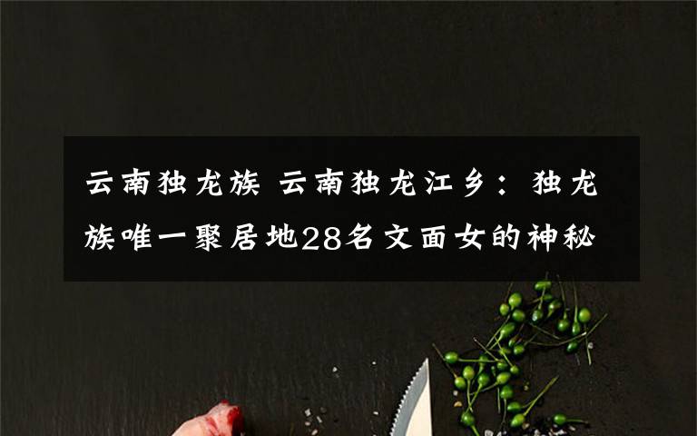 云南独龙族 云南独龙江乡:独龙族唯一聚居地28名文面女的神秘“面纱”