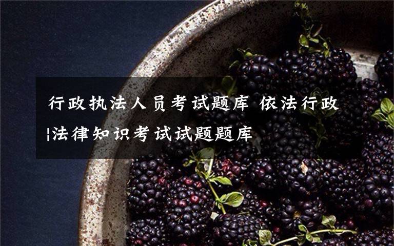 行政执法人员考试题库 依法行政|法律知识考试试题题库
