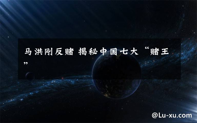 马洪刚反赌 揭秘中国七大“赌王”